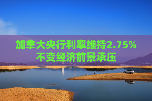 加拿大央行利率维持2.75%不变经济前景承压