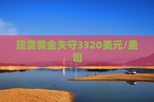 现货黄金失守3320美元/盎司