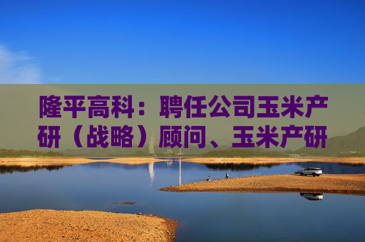 隆平高科：聘任公司玉米产研（战略）顾问、玉米产研管理专员