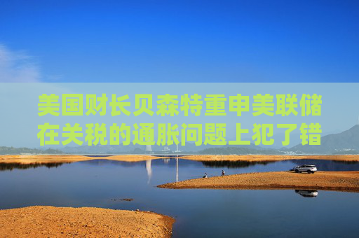 美国财长贝森特重申美联储在关税的通胀问题上犯了错误