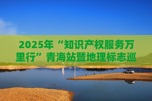 2025年“知识产权服务万里行”青海站暨地理标志巡讲活动举办