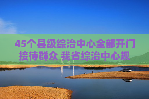 45个县级综治中心全部开门接待群众 我省综治中心规范化建设成效显著