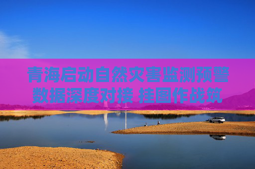 青海启动自然灾害监测预警数据深度对接 挂图作战筑牢防汛减灾“智慧防线”