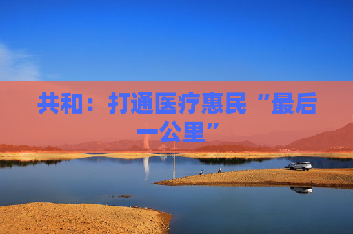 共和：打通医疗惠民“最后一公里”