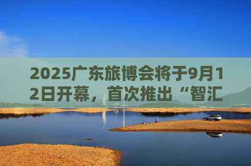 2025广东旅博会将于9月12日开幕，首次推出“智汇文旅提质行动”