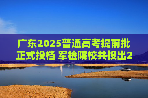 广东2025普通高考提前批正式投档 军检院校共投出2656人