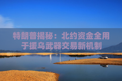 特朗普揭秘：北约资金全用于援乌武器交易新机制