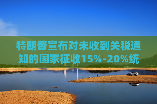 特朗普宣布对未收到关税通知的国家征收15%-20%统一关税
