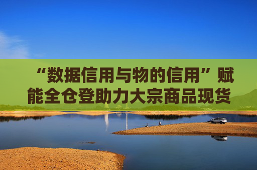 “数据信用与物的信用”赋能全仓登助力大宗商品现货仓单质押融资