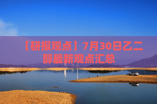 【研报观点】7月30日乙二醇最新观点汇总