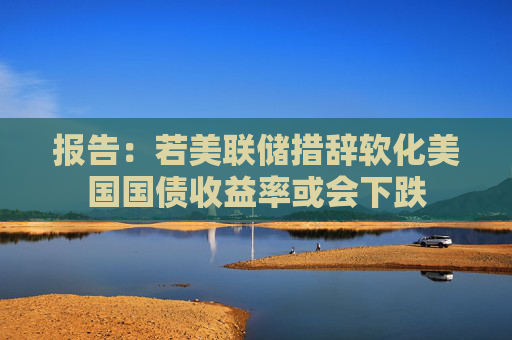 报告：若美联储措辞软化美国国债收益率或会下跌