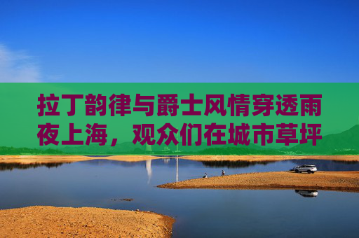 拉丁韵律与爵士风情穿透雨夜上海，观众们在城市草坪音乐广场舞动