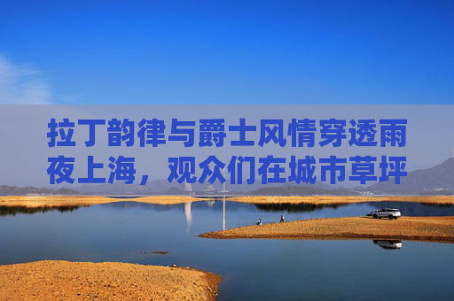 拉丁韵律与爵士风情穿透雨夜上海，观众们在城市草坪音乐广场舞动