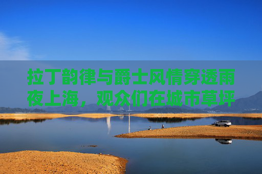 拉丁韵律与爵士风情穿透雨夜上海，观众们在城市草坪音乐广场舞动