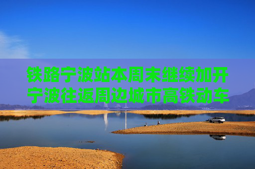 铁路宁波站本周末继续加开宁波往返周边城市高铁动车组