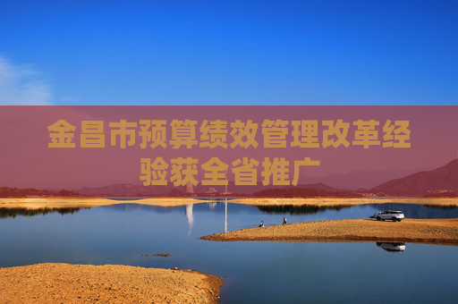 金昌市预算绩效管理改革经验获全省推广