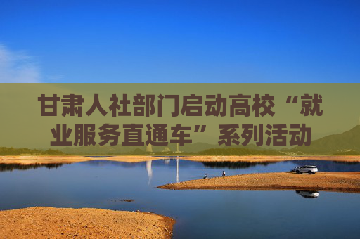 甘肃人社部门启动高校“就业服务直通车”系列活动
