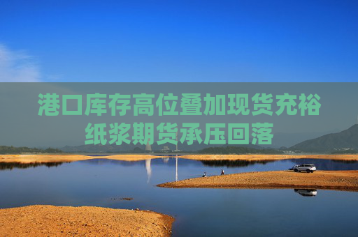 港口库存高位叠加现货充裕纸浆期货承压回落