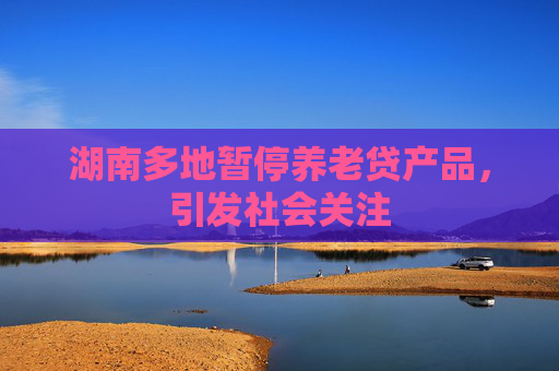 湖南多地暂停养老贷产品，引发社会关注