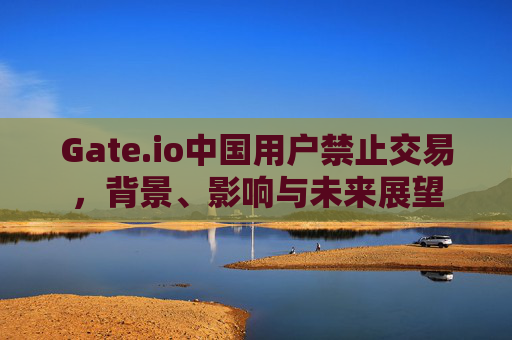 Gate.io中国用户禁止交易，背景、影响与未来展望