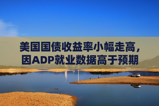 美国国债收益率小幅走高，因ADP就业数据高于预期