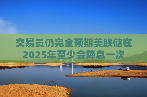 交易员仍完全预期美联储在2025年至少会降息一次