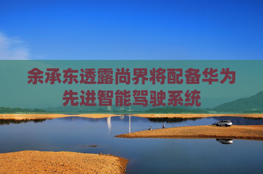 余承东透露尚界将配备华为先进智能驾驶系统