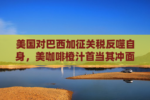 美国对巴西加征关税反噬自身，美咖啡橙汁首当其冲面临涨价风险