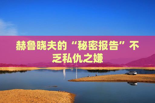 赫鲁晓夫的“秘密报告”不乏私仇之嫌