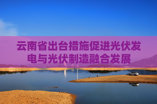 云南省出台措施促进光伏发电与光伏制造融合发展
