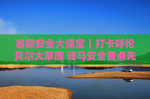 暑期安全大课堂｜打卡呼伦贝尔大草原 骑马安全要点先码住