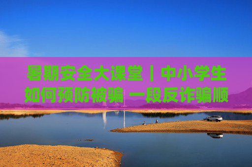 暑期安全大课堂｜中小学生如何预防被骗 一段反诈骗顺口溜快快get起来
