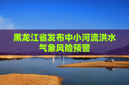 黑龙江省发布中小河流洪水气象风险预警