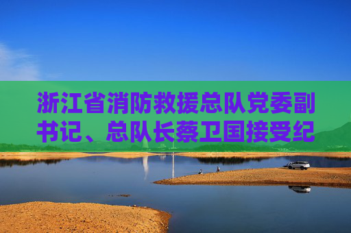 浙江省消防救援总队党委副书记、总队长蔡卫国接受纪律审查和监察调查