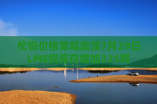 伦铜价格宽幅震荡7月29日LME铜库存增加225吨