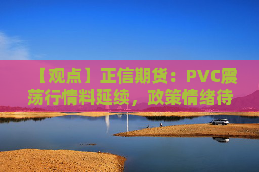 【观点】正信期货：PVC震荡行情料延续，政策情绪待观察