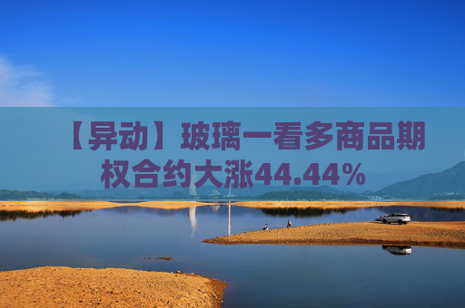 【异动】玻璃一看多商品期权合约大涨44.44%