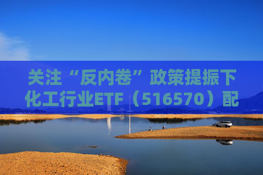 关注“反内卷”政策提振下化工行业ETF（516570）配置机会
