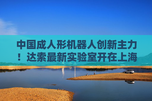 中国成人形机器人创新主力！达索最新实验室开在上海