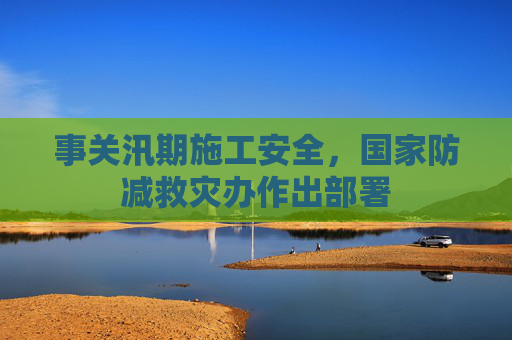 事关汛期施工安全，国家防减救灾办作出部署