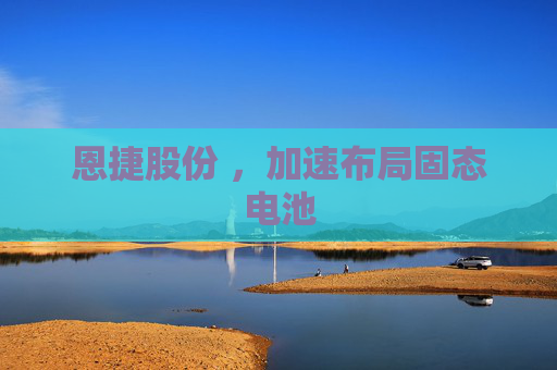 恩捷股份 ，加速布局固态电池