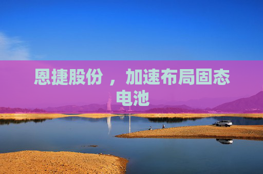 恩捷股份 ，加速布局固态电池