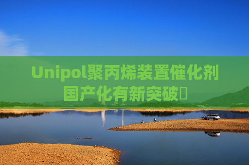 Unipol聚丙烯装置催化剂国产化有新突破​