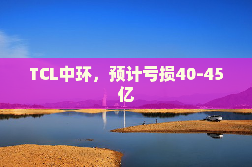 TCL中环，预计亏损40-45亿