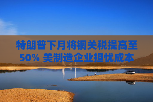 特朗普下月将铜关税提高至50% 美制造企业担忧成本剧增