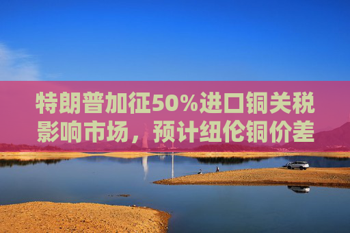 特朗普加征50%进口铜关税影响市场，预计纽伦铜价差扩大