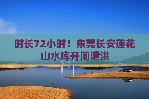时长72小时！东莞长安莲花山水库开闸泄洪