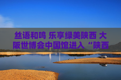 丝语和鸣 乐享绿美陕西 大阪世博会中国馆进入“陕西时间”