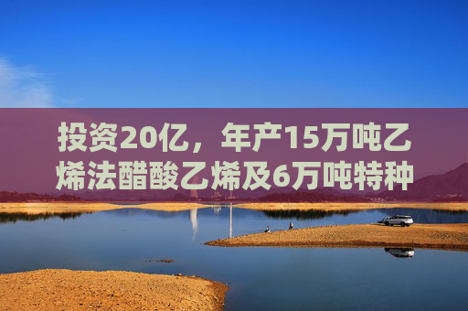 投资20亿，年产15万吨乙烯法醋酸乙烯及6万吨特种聚乙烯醇项目