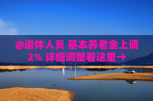 @退休人员 基本养老金上调2% 详细调整看这里→